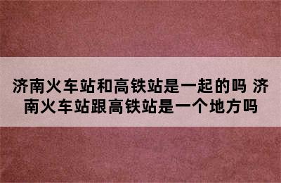 济南火车站和高铁站是一起的吗 济南火车站跟高铁站是一个地方吗